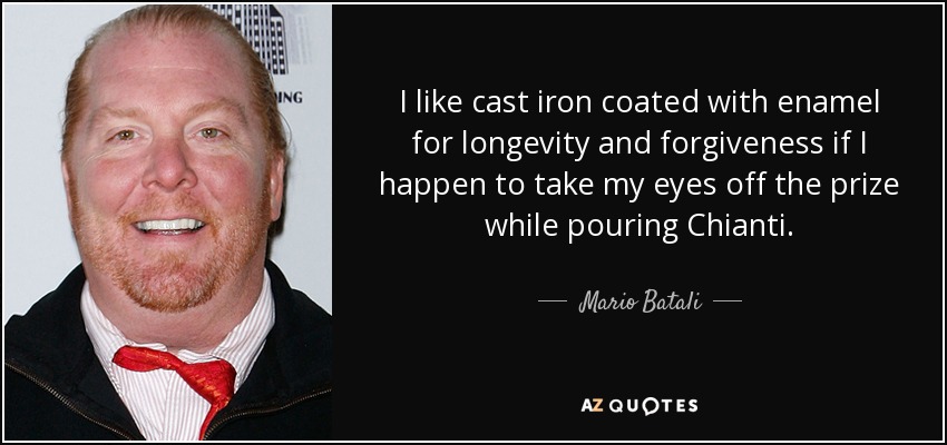 I like cast iron coated with enamel for longevity and forgiveness if I happen to take my eyes off the prize while pouring Chianti. - Mario Batali