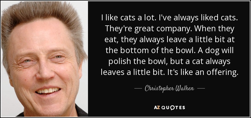I like cats a lot. I've always liked cats. They're great company. When they eat, they always leave a little bit at the bottom of the bowl. A dog will polish the bowl, but a cat always leaves a little bit. It's like an offering. - Christopher Walken