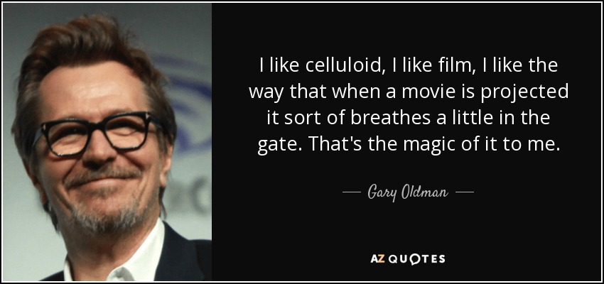 I like celluloid, I like film, I like the way that when a movie is projected it sort of breathes a little in the gate. That's the magic of it to me. - Gary Oldman