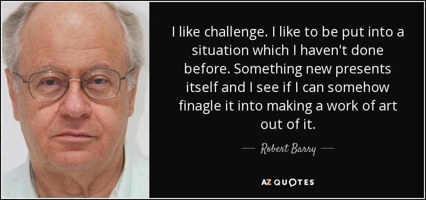 I like challenge. I like to be put into a situation which I haven't done before. Something new presents itself and I see if I can somehow finagle it into making a work of art out of it. - Robert Barry