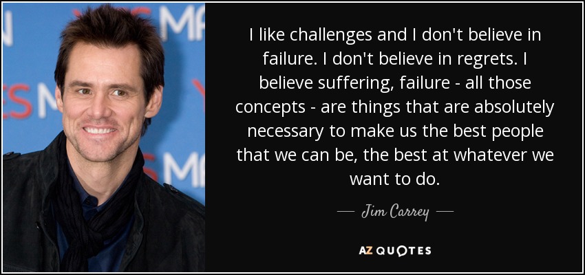 I like challenges and I don't believe in failure. I don't believe in regrets. I believe suffering, failure - all those concepts - are things that are absolutely necessary to make us the best people that we can be, the best at whatever we want to do. - Jim Carrey