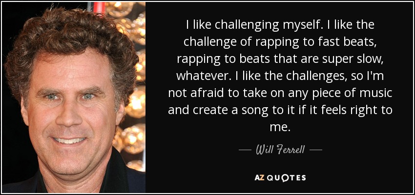 I like challenging myself. I like the challenge of rapping to fast beats, rapping to beats that are super slow, whatever. I like the challenges, so I'm not afraid to take on any piece of music and create a song to it if it feels right to me. - Will Ferrell