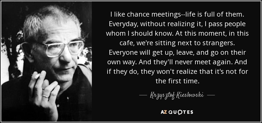 I like chance meetings--life is full of them. Everyday, without realizing it, I pass people whom I should know. At this moment, in this cafe, we're sitting next to strangers. Everyone will get up, leave, and go on their own way. And they'll never meet again. And if they do, they won't realize that it's not for the first time. - Krzysztof Kieslowski