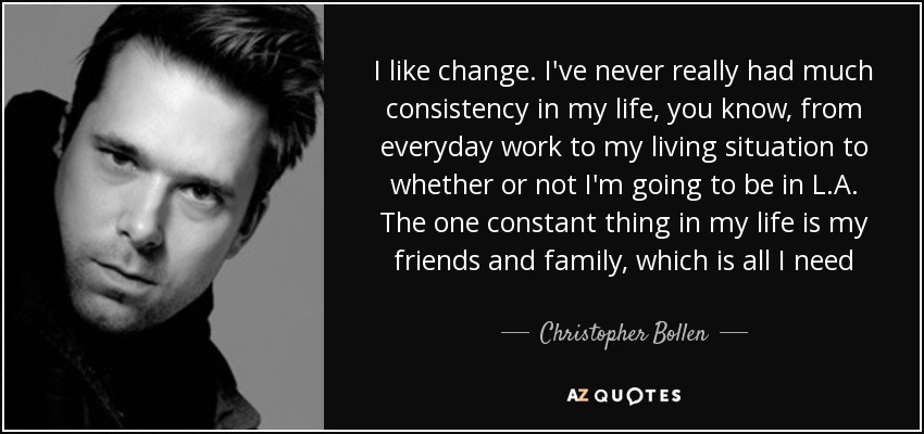 I like change. I've never really had much consistency in my life, you know, from everyday work to my living situation to whether or not I'm going to be in L.A. The one constant thing in my life is my friends and family, which is all I need - Christopher Bollen