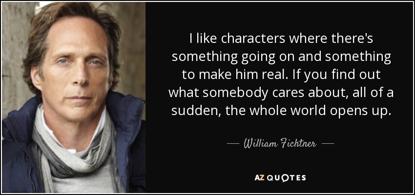 I like characters where there's something going on and something to make him real. If you find out what somebody cares about, all of a sudden, the whole world opens up. - William Fichtner