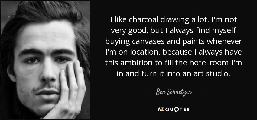 I like charcoal drawing a lot. I'm not very good, but I always find myself buying canvases and paints whenever I'm on location, because I always have this ambition to fill the hotel room I'm in and turn it into an art studio. - Ben Schnetzer