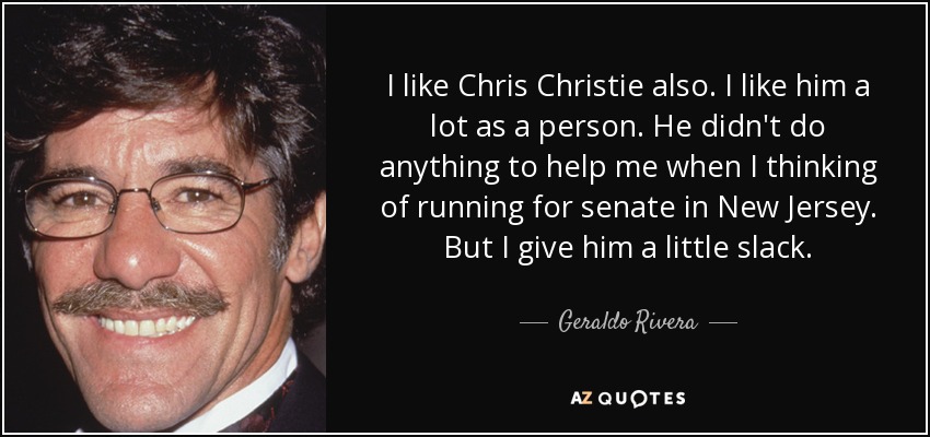 I like Chris Christie also. I like him a lot as a person. He didn't do anything to help me when I thinking of running for senate in New Jersey. But I give him a little slack. - Geraldo Rivera