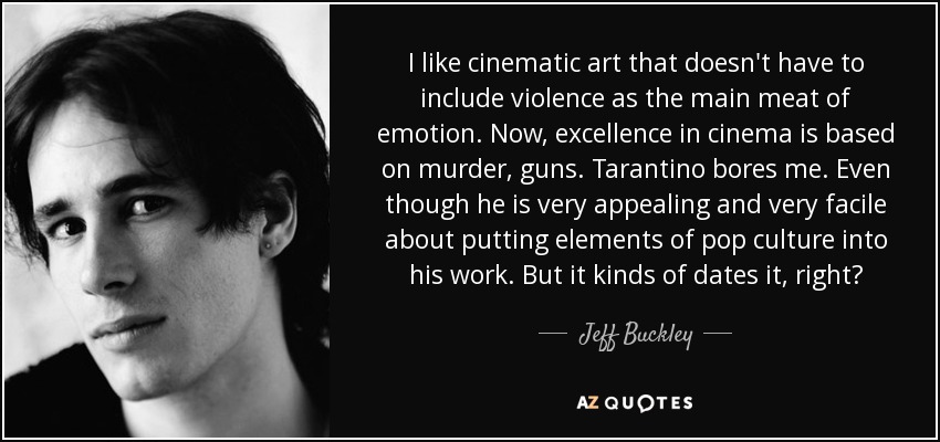 I like cinematic art that doesn't have to include violence as the main meat of emotion. Now, excellence in cinema is based on murder, guns. Tarantino bores me. Even though he is very appealing and very facile about putting elements of pop culture into his work. But it kinds of dates it, right? - Jeff Buckley