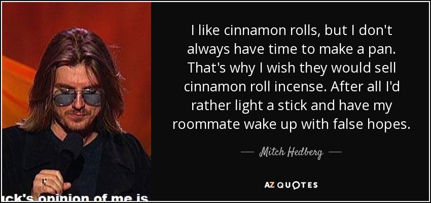 I like cinnamon rolls, but I don't always have time to make a pan. That's why I wish they would sell cinnamon roll incense. After all I'd rather light a stick and have my roommate wake up with false hopes. - Mitch Hedberg