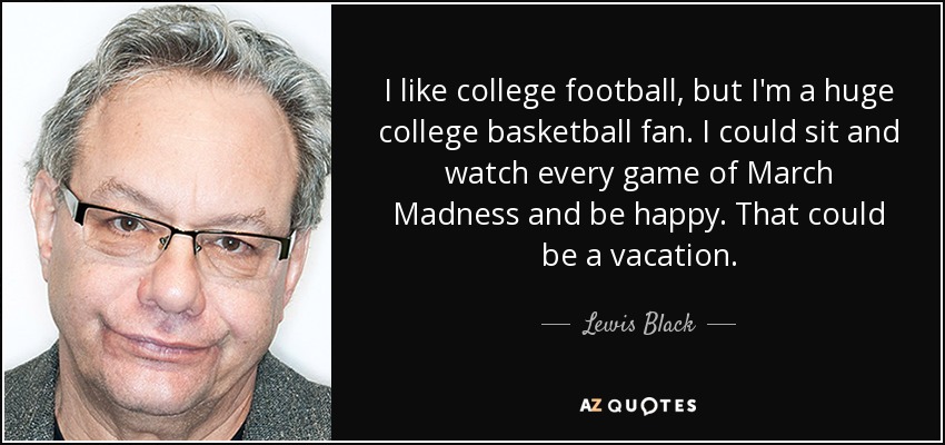 I like college football, but I'm a huge college basketball fan. I could sit and watch every game of March Madness and be happy. That could be a vacation. - Lewis Black