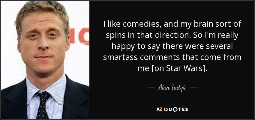 I like comedies, and my brain sort of spins in that direction. So I'm really happy to say there were several smartass comments that come from me [on Star Wars]. - Alan Tudyk