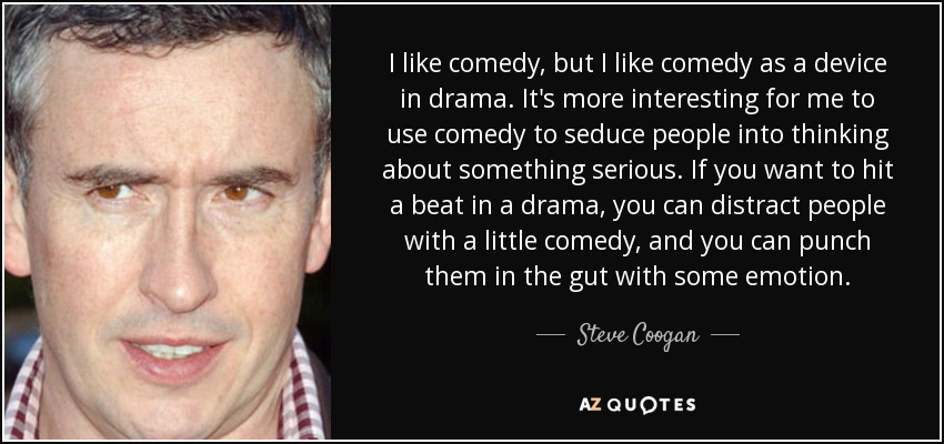 I like comedy, but I like comedy as a device in drama. It's more interesting for me to use comedy to seduce people into thinking about something serious. If you want to hit a beat in a drama, you can distract people with a little comedy, and you can punch them in the gut with some emotion. - Steve Coogan