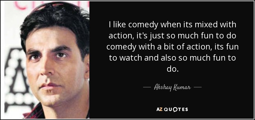 I like comedy when its mixed with action, it's just so much fun to do comedy with a bit of action, its fun to watch and also so much fun to do. - Akshay Kumar