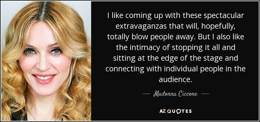 I like coming up with these spectacular extravaganzas that will, hopefully, totally blow people away. But I also like the intimacy of stopping it all and sitting at the edge of the stage and connecting with individual people in the audience. - Madonna Ciccone
