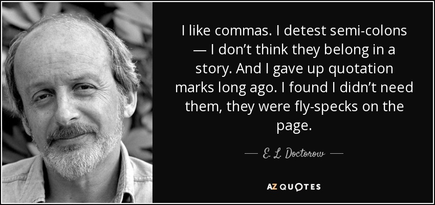 I like commas. I detest semi-colons — I don’t think they belong in a story. And I gave up quotation marks long ago. I found I didn’t need them, they were fly-specks on the page. - E. L. Doctorow
