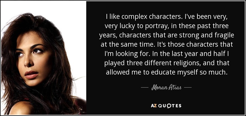 I like complex characters. I've been very, very lucky to portray, in these past three years, characters that are strong and fragile at the same time. It's those characters that I'm looking for. In the last year and half I played three different religions, and that allowed me to educate myself so much. - Moran Atias