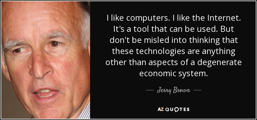 I like computers. I like the Internet. It's a tool that can be used. But don't be misled into thinking that these technologies are anything other than aspects of a degenerate economic system. - Jerry Brown