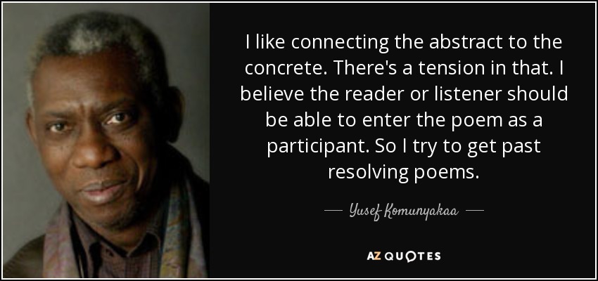 I like connecting the abstract to the concrete. There's a tension in that. I believe the reader or listener should be able to enter the poem as a participant. So I try to get past resolving poems. - Yusef Komunyakaa