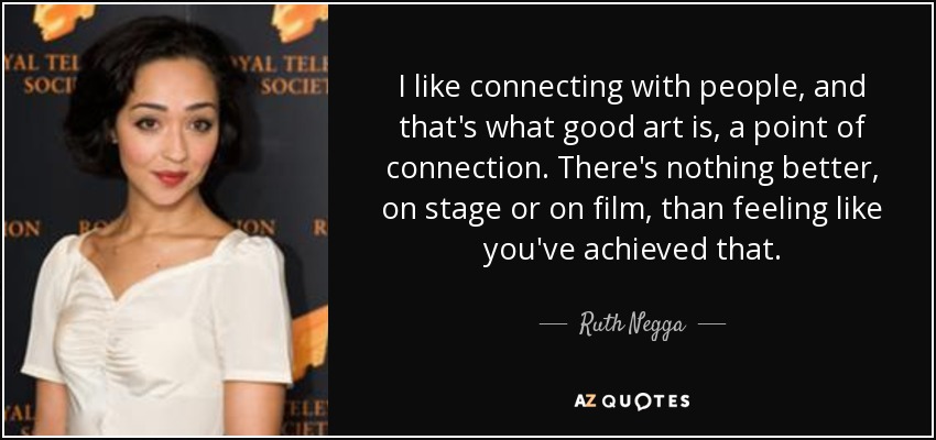I like connecting with people, and that's what good art is, a point of connection. There's nothing better, on stage or on film, than feeling like you've achieved that. - Ruth Negga