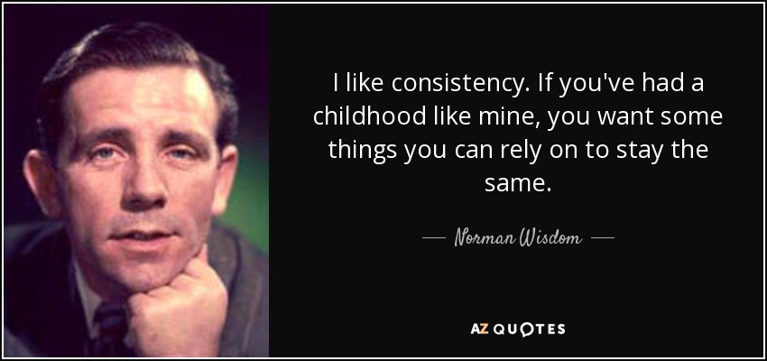 I like consistency. If you've had a childhood like mine, you want some things you can rely on to stay the same. - Norman Wisdom