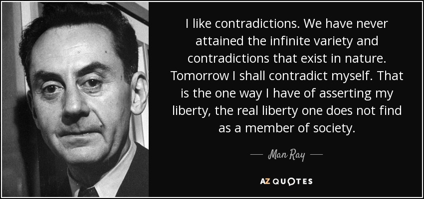 I like contradictions. We have never attained the infinite variety and contradictions that exist in nature. Tomorrow I shall contradict myself. That is the one way I have of asserting my liberty, the real liberty one does not find as a member of society. - Man Ray