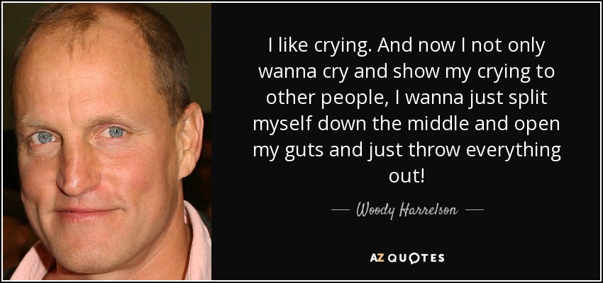 I like crying. And now I not only wanna cry and show my crying to other people, I wanna just split myself down the middle and open my guts and just throw everything out! - Woody Harrelson