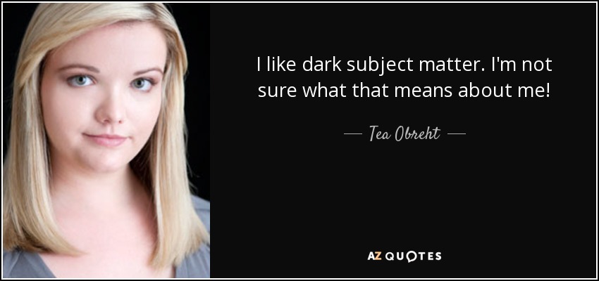 I like dark subject matter. I'm not sure what that means about me! - Tea Obreht