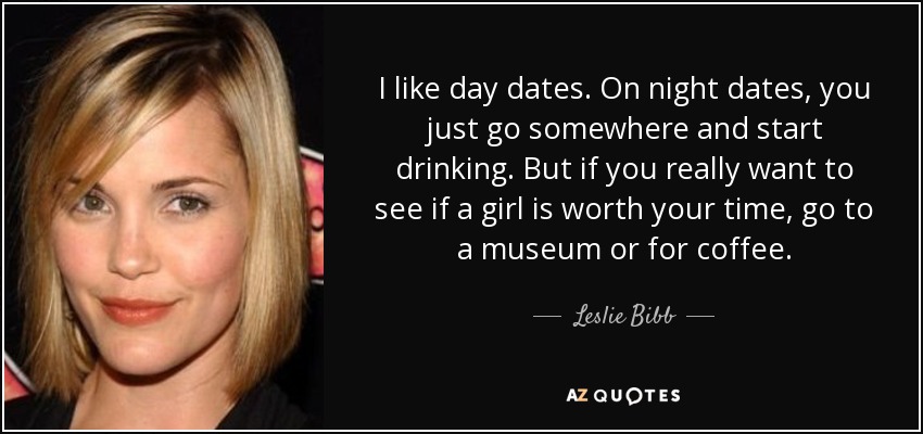 I like day dates. On night dates, you just go somewhere and start drinking. But if you really want to see if a girl is worth your time, go to a museum or for coffee. - Leslie Bibb