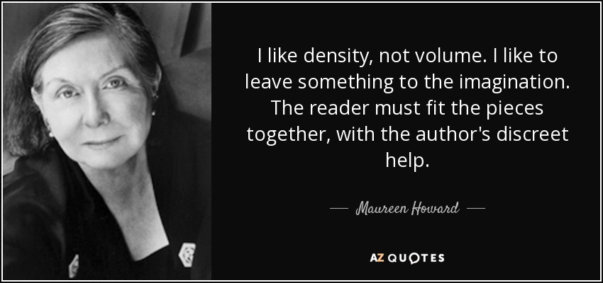 I like density, not volume. I like to leave something to the imagination. The reader must fit the pieces together, with the author's discreet help. - Maureen Howard