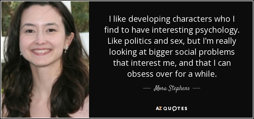 I like developing characters who I find to have interesting psychology. Like politics and sex, but I'm really looking at bigger social problems that interest me, and that I can obsess over for a while. - Mora Stephens