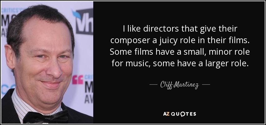 I like directors that give their composer a juicy role in their films. Some films have a small, minor role for music, some have a larger role. - Cliff Martinez