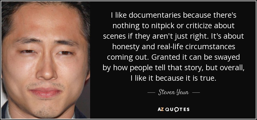 I like documentaries because there's nothing to nitpick or criticize about scenes if they aren't just right. It's about honesty and real-life circumstances coming out. Granted it can be swayed by how people tell that story, but overall, I like it because it is true. - Steven Yeun