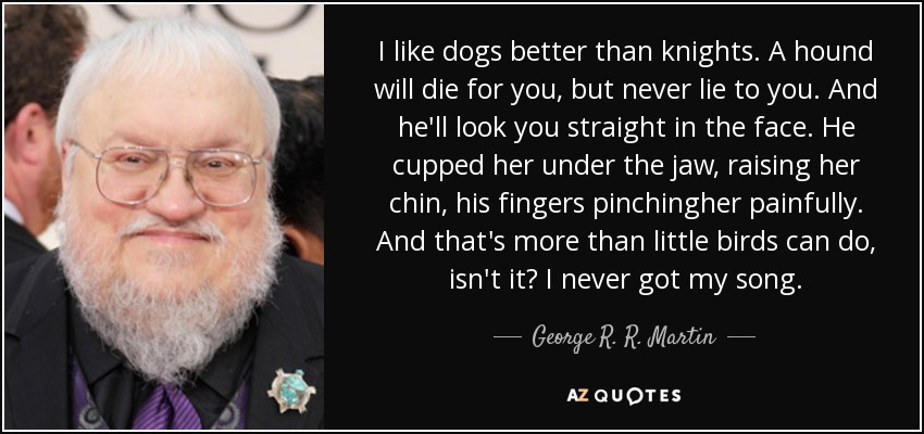 I like dogs better than knights. A hound will die for you, but never lie to you. And he'll look you straight in the face. He cupped her under the jaw, raising her chin, his fingers pinchingher painfully. And that's more than little birds can do, isn't it? I never got my song. - George R. R. Martin