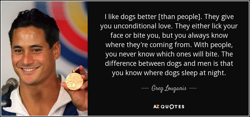 I like dogs better [than people]. They give you unconditional love. They either lick your face or bite you, but you always know where they're coming from. With people, you never know which ones will bite. The difference between dogs and men is that you know where dogs sleep at night. - Greg Louganis