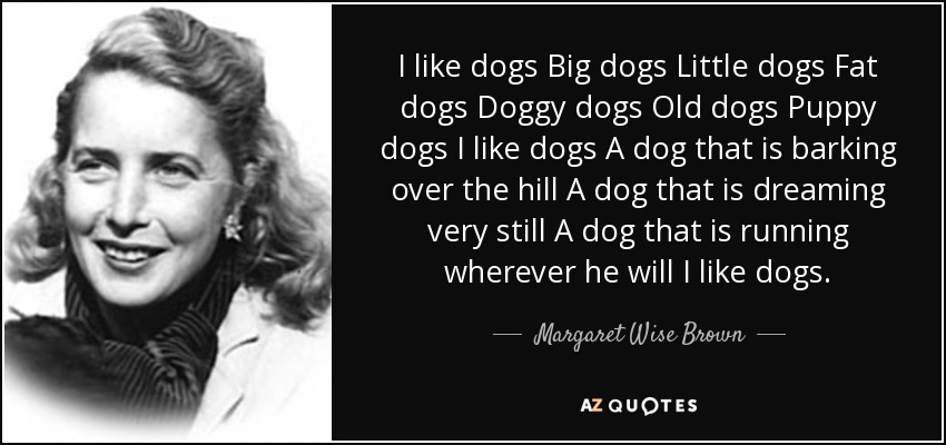 I like dogs Big dogs Little dogs Fat dogs Doggy dogs Old dogs Puppy dogs I like dogs A dog that is barking over the hill A dog that is dreaming very still A dog that is running wherever he will I like dogs. - Margaret Wise Brown