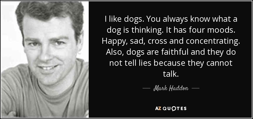 I like dogs. You always know what a dog is thinking. It has four moods. Happy, sad, cross and concentrating. Also, dogs are faithful and they do not tell lies because they cannot talk. - Mark Haddon