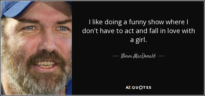 I like doing a funny show where I don't have to act and fall in love with a girl. - Norm MacDonald