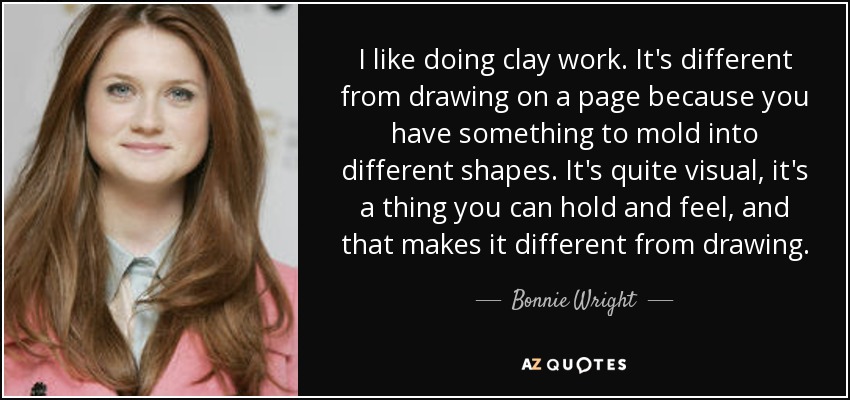 I like doing clay work. It's different from drawing on a page because you have something to mold into different shapes. It's quite visual, it's a thing you can hold and feel, and that makes it different from drawing. - Bonnie Wright