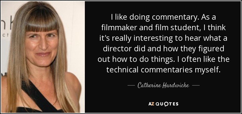 I like doing commentary. As a filmmaker and film student, I think it's really interesting to hear what a director did and how they figured out how to do things. I often like the technical commentaries myself. - Catherine Hardwicke