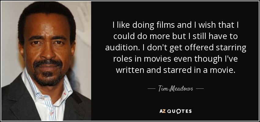I like doing films and I wish that I could do more but I still have to audition. I don't get offered starring roles in movies even though I've written and starred in a movie. - Tim Meadows