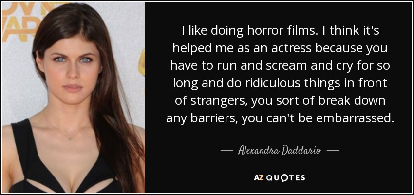 I like doing horror films. I think it's helped me as an actress because you have to run and scream and cry for so long and do ridiculous things in front of strangers, you sort of break down any barriers, you can't be embarrassed. - Alexandra Daddario