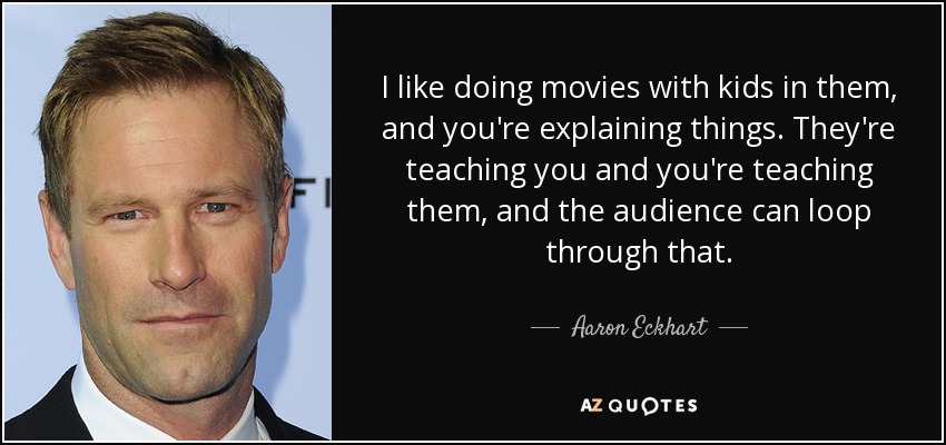 I like doing movies with kids in them, and you're explaining things. They're teaching you and you're teaching them, and the audience can loop through that. - Aaron Eckhart