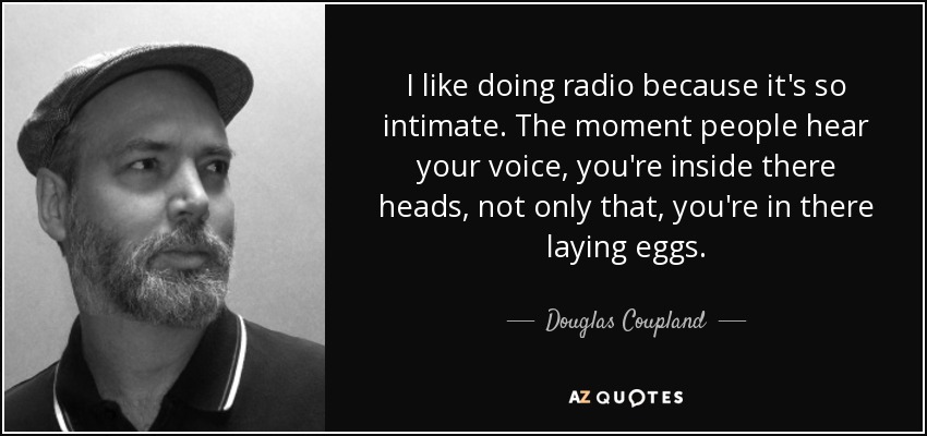 I like doing radio because it's so intimate. The moment people hear your voice, you're inside there heads, not only that, you're in there laying eggs. - Douglas Coupland