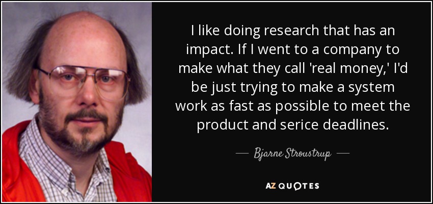 I like doing research that has an impact. If I went to a company to make what they call 'real money,' I'd be just trying to make a system work as fast as possible to meet the product and serice deadlines. - Bjarne Stroustrup