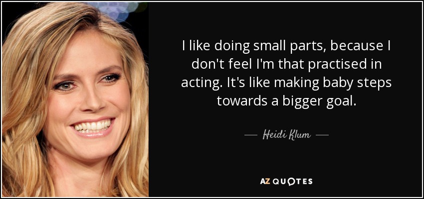 I like doing small parts, because I don't feel I'm that practised in acting. It's like making baby steps towards a bigger goal. - Heidi Klum