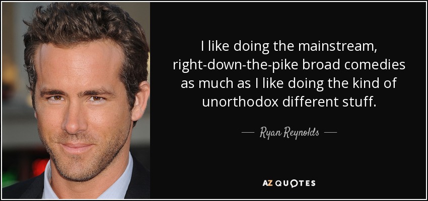 I like doing the mainstream, right-down-the-pike broad comedies as much as I like doing the kind of unorthodox different stuff. - Ryan Reynolds