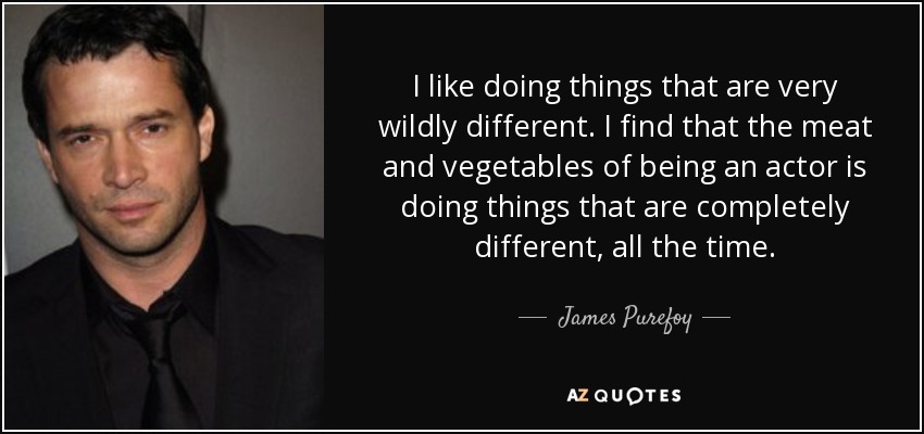 I like doing things that are very wildly different. I find that the meat and vegetables of being an actor is doing things that are completely different, all the time. - James Purefoy