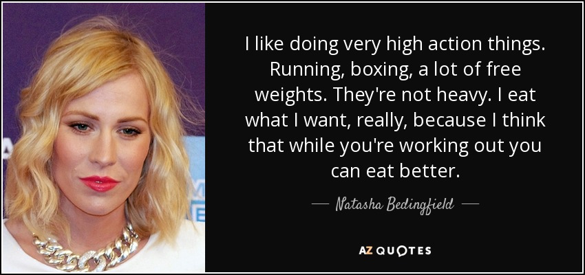 I like doing very high action things. Running, boxing, a lot of free weights. They're not heavy. I eat what I want, really, because I think that while you're working out you can eat better. - Natasha Bedingfield