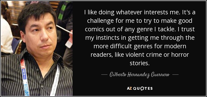 I like doing whatever interests me. It's a challenge for me to try to make good comics out of any genre I tackle. I trust my instincts in getting me through the more difficult genres for modern readers, like violent crime or horror stories. - Gilberto Hernandez Guerrero