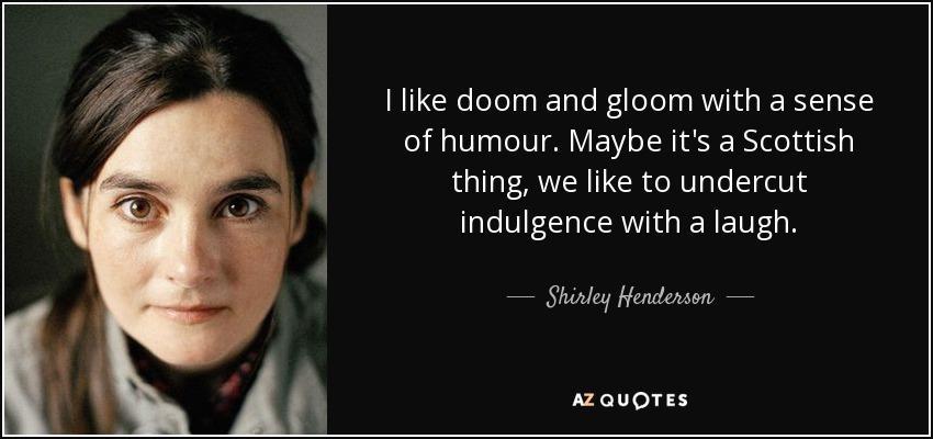 I like doom and gloom with a sense of humour. Maybe it's a Scottish thing, we like to undercut indulgence with a laugh. - Shirley Henderson